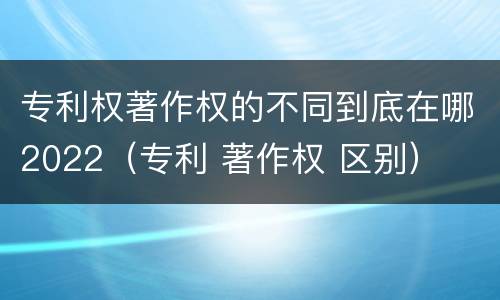 专利权著作权的不同到底在哪2022（专利 著作权 区别）