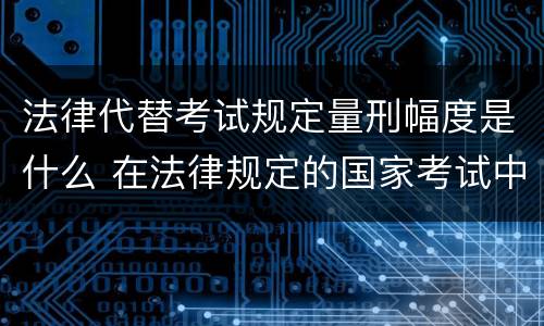 法律代替考试规定量刑幅度是什么 在法律规定的国家考试中,代替他人考试的行为