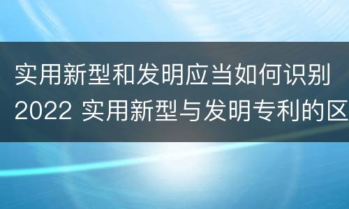 实用新型和发明应当如何识别2022 实用新型与发明专利的区别有哪些