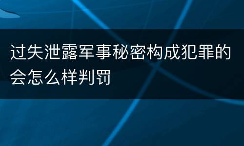 过失泄露军事秘密构成犯罪的会怎么样判罚