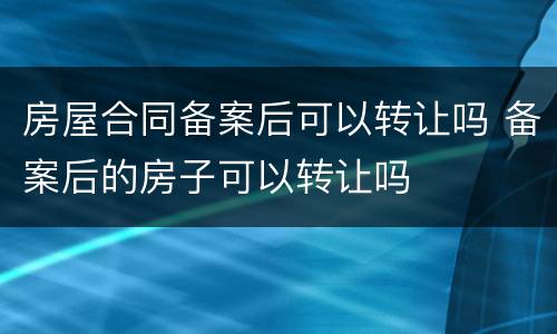 房屋合同备案后可以转让吗 备案后的房子可以转让吗