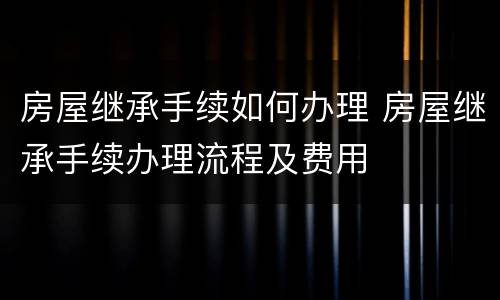 房屋继承手续如何办理 房屋继承手续办理流程及费用