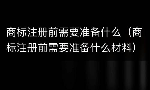 商标注册前需要准备什么（商标注册前需要准备什么材料）