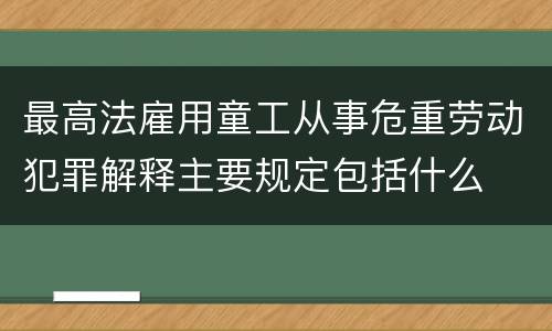 最高法雇用童工从事危重劳动犯罪解释主要规定包括什么