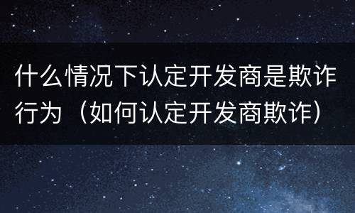 什么情况下认定开发商是欺诈行为（如何认定开发商欺诈）