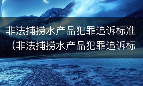 非法捕捞水产品犯罪追诉标准（非法捕捞水产品犯罪追诉标准最新）