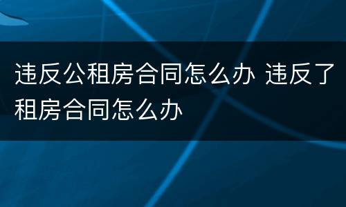 违反公租房合同怎么办 违反了租房合同怎么办