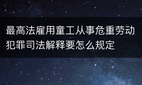 最高法雇用童工从事危重劳动犯罪司法解释要怎么规定