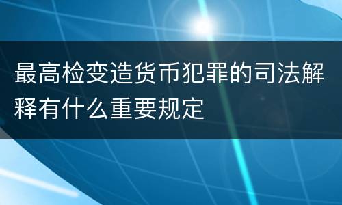 最高检变造货币犯罪的司法解释有什么重要规定