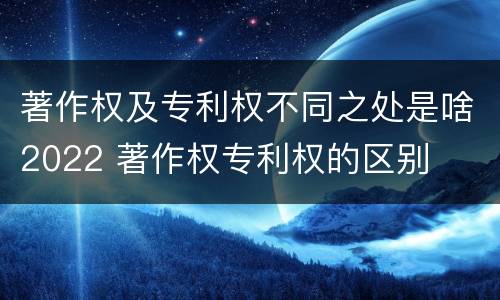 著作权及专利权不同之处是啥2022 著作权专利权的区别