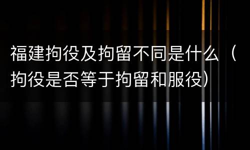 福建拘役及拘留不同是什么（拘役是否等于拘留和服役）