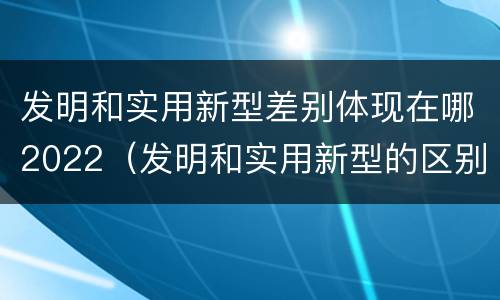 发明和实用新型差别体现在哪2022（发明和实用新型的区别有）