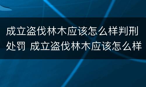 成立盗伐林木应该怎么样判刑处罚 成立盗伐林木应该怎么样判刑处罚呢