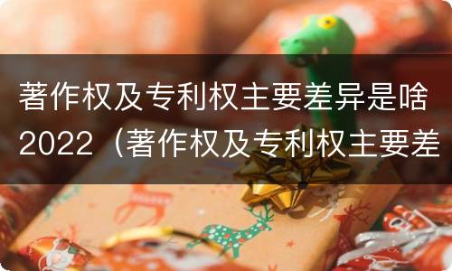 著作权及专利权主要差异是啥2022（著作权及专利权主要差异是啥2022年的）