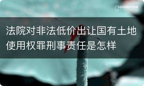 法院对非法低价出让国有土地使用权罪刑事责任是怎样