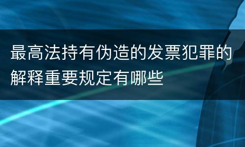 最高法持有伪造的发票犯罪的解释重要规定有哪些