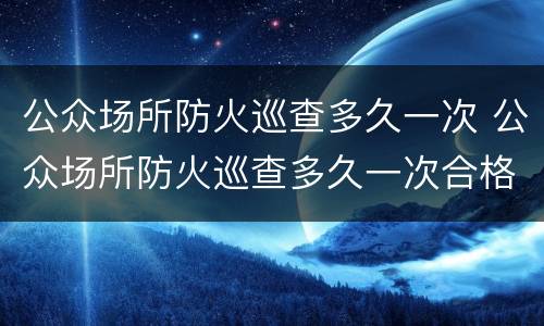 公众场所防火巡查多久一次 公众场所防火巡查多久一次合格