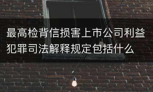 最高检背信损害上市公司利益犯罪司法解释规定包括什么