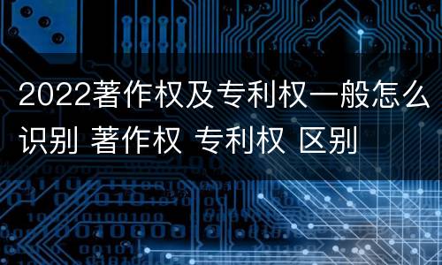 2022著作权及专利权一般怎么识别 著作权 专利权 区别