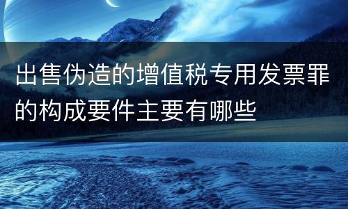 出售伪造的增值税专用发票罪的构成要件主要有哪些