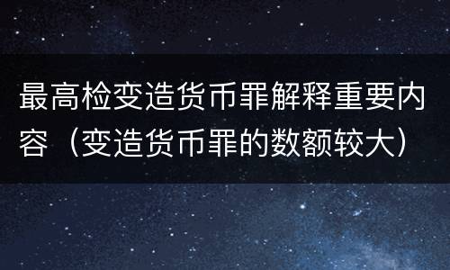 最高检变造货币罪解释重要内容（变造货币罪的数额较大）