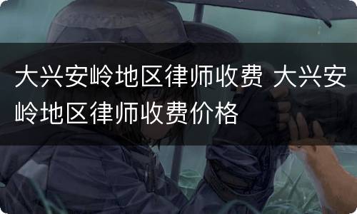 大兴安岭地区律师收费 大兴安岭地区律师收费价格