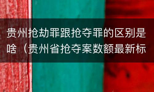 贵州抢劫罪跟抢夺罪的区别是啥（贵州省抢夺案数额最新标准）