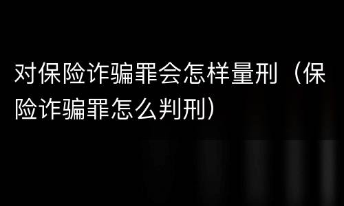 对保险诈骗罪会怎样量刑（保险诈骗罪怎么判刑）