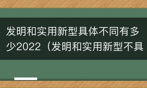 发明和实用新型具体不同有多少2022（发明和实用新型不具有什么特性）