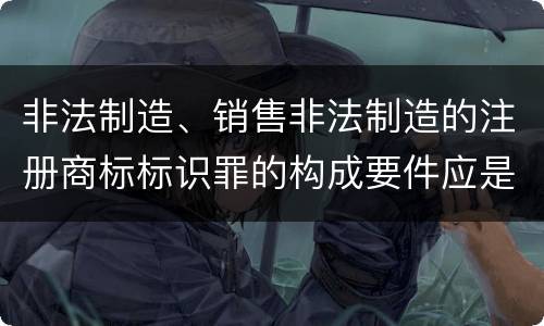 非法制造、销售非法制造的注册商标标识罪的构成要件应是什么