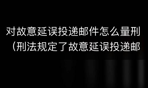 对故意延误投递邮件怎么量刑（刑法规定了故意延误投递邮件罪）