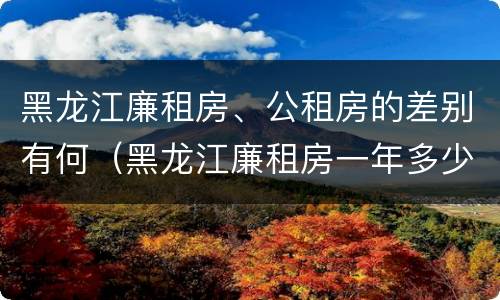 黑龙江廉租房、公租房的差别有何（黑龙江廉租房一年多少钱）