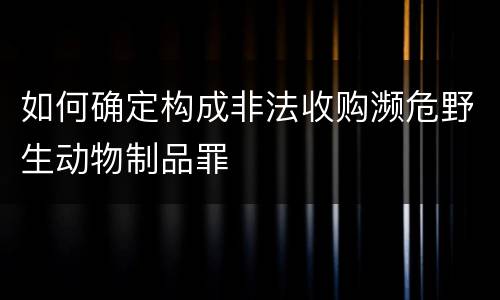 如何确定构成非法收购濒危野生动物制品罪