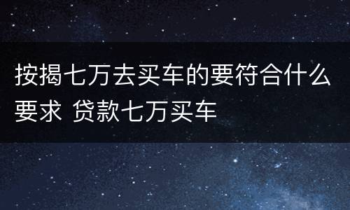 按揭七万去买车的要符合什么要求 贷款七万买车