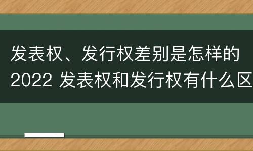 发表权、发行权差别是怎样的2022 发表权和发行权有什么区别