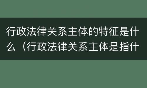 行政法律关系主体的特征是什么（行政法律关系主体是指什么）