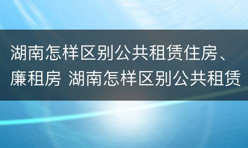 湖南怎样区别公共租赁住房、廉租房 湖南怎样区别公共租赁住房,廉租房和商品房