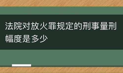 法院对放火罪规定的刑事量刑幅度是多少