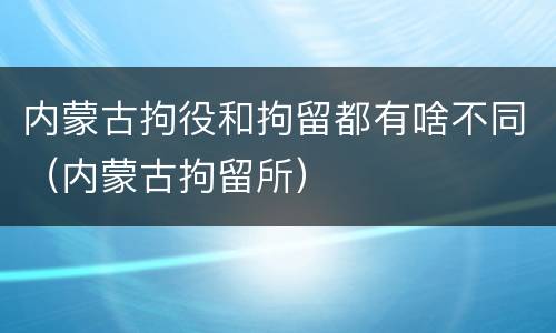 内蒙古拘役和拘留都有啥不同（内蒙古拘留所）