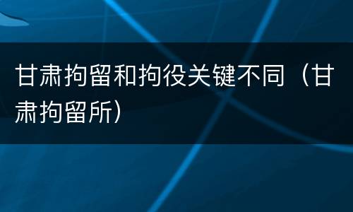 甘肃拘留和拘役关键不同（甘肃拘留所）