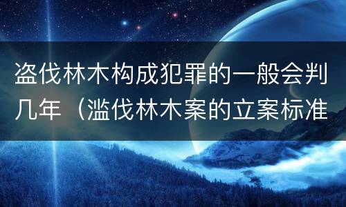 盗伐林木构成犯罪的一般会判几年（滥伐林木案的立案标准及定罪与量刑）