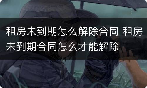 租房未到期怎么解除合同 租房未到期合同怎么才能解除