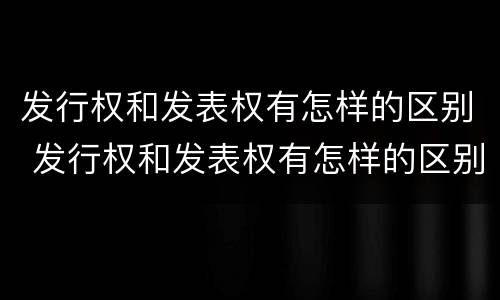 发行权和发表权有怎样的区别 发行权和发表权有怎样的区别和联系