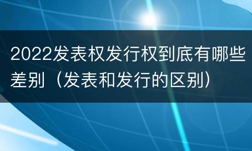 2022发表权发行权到底有哪些差别（发表和发行的区别）