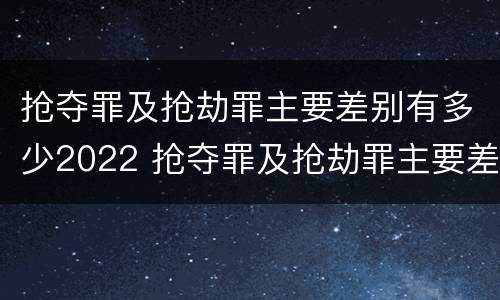 抢夺罪及抢劫罪主要差别有多少2022 抢夺罪及抢劫罪主要差别有多少2022年的