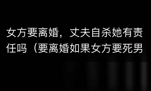 女方要离婚，丈夫自杀她有责任吗（要离婚如果女方要死男方有责任吗）