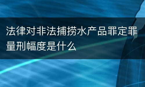 法律对非法捕捞水产品罪定罪量刑幅度是什么