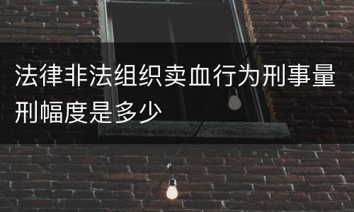 法律非法组织卖血行为刑事量刑幅度是多少