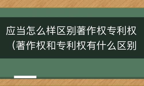 应当怎么样区别著作权专利权（著作权和专利权有什么区别）