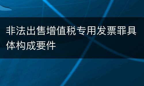 非法出售增值税专用发票罪具体构成要件